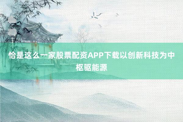 恰是这么一家股票配资APP下载以创新科技为中枢驱能源