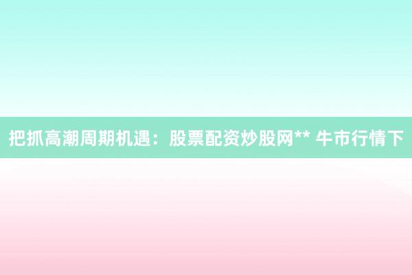 把抓高潮周期机遇：股票配资炒股网** 牛市行情下