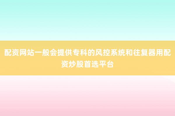 配资网站一般会提供专科的风控系统和往复器用配资炒股首选平台