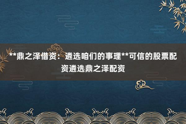 **鼎之泽借资：遴选咱们的事理**可信的股票配资遴选鼎之泽配资