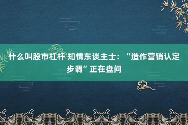 什么叫股市杠杆 知情东谈主士:“造作营销认定步调”正在盘问