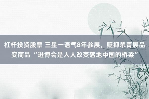杠杆投资股票 三星一语气8年参展，贬抑杀青展品变商品 “进博会是人人改变落地中国的桥梁”