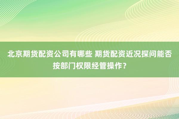 北京期货配资公司有哪些 期货配资近况探问能否按部门权限经管操作？