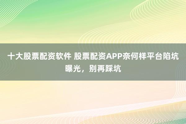 十大股票配资软件 股票配资APP奈何样平台陷坑曝光，别再踩坑