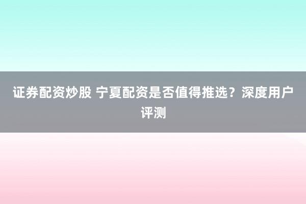 证券配资炒股 宁夏配资是否值得推选?深度用户评测