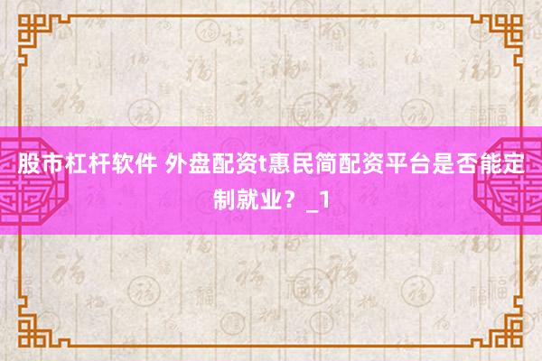 股市杠杆软件 外盘配资t惠民简配资平台是否能定制就业？_1