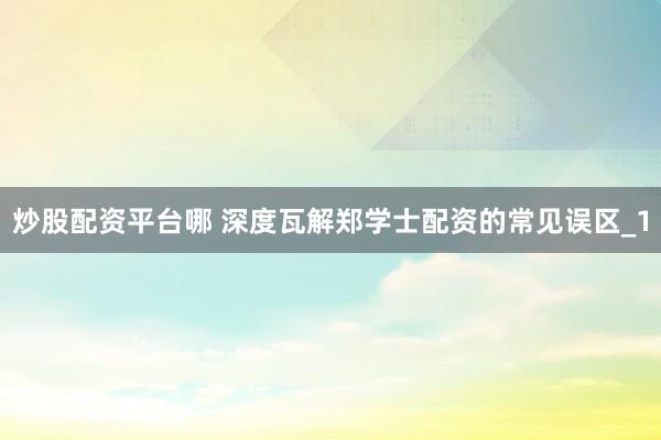 炒股配资平台哪 深度瓦解郑学士配资的常见误区_1