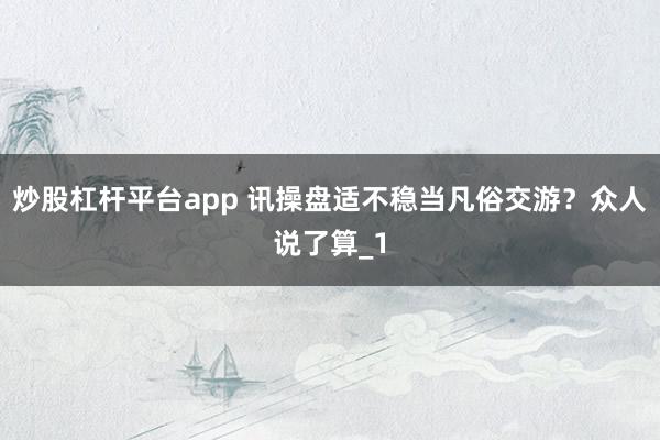 炒股杠杆平台app 讯操盘适不稳当凡俗交游?众人说了算_1