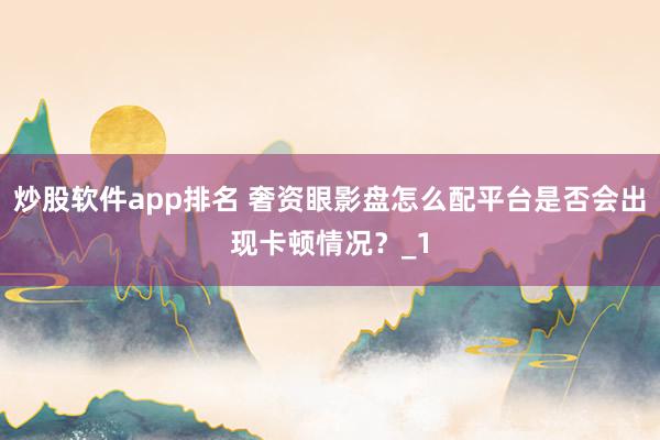 炒股软件app排名 奢资眼影盘怎么配平台是否会出现卡顿情况?_1