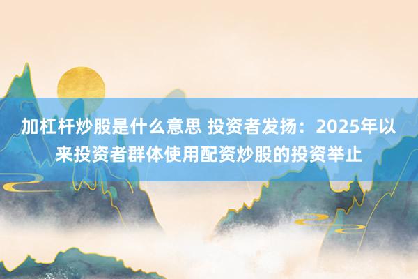 加杠杆炒股是什么意思 投资者发扬：2025年以来投资者群体使用配资炒股的投资举止