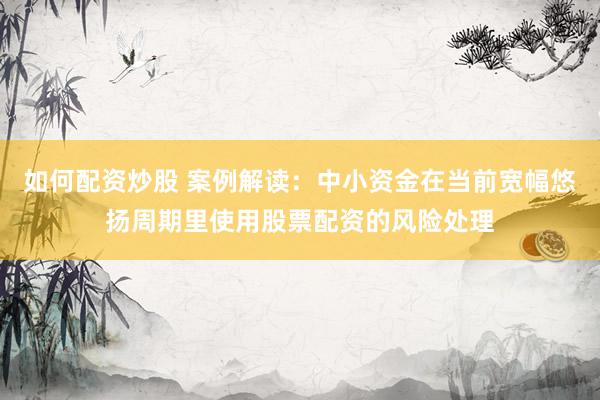 如何配资炒股 案例解读:中小资金在当前宽幅悠扬周期里使用股票配资的风险处理