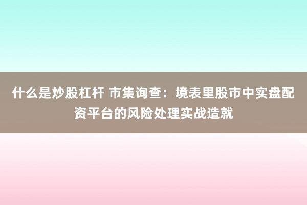 什么是炒股杠杆 市集询查:境表里股市中实盘配资平台的风险处理实战造就