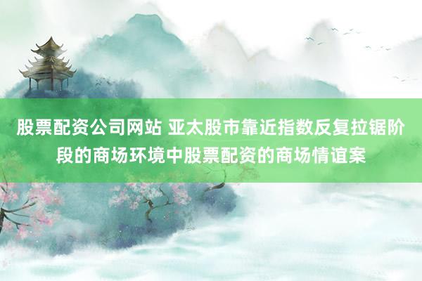 股票配资公司网站 亚太股市靠近指数反复拉锯阶段的商场环境中股票配资的商场情谊案