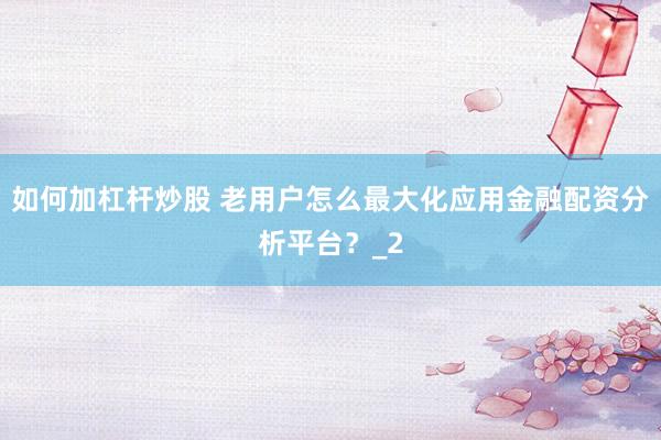如何加杠杆炒股 老用户怎么最大化应用金融配资分析平台?_2