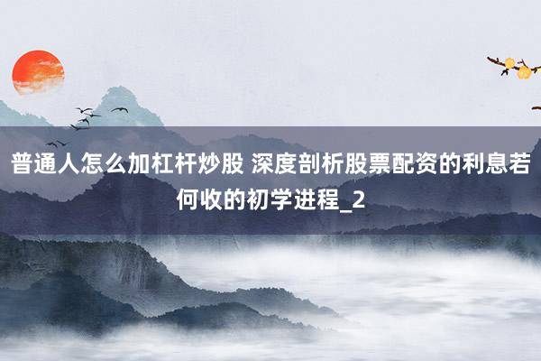 普通人怎么加杠杆炒股 深度剖析股票配资的利息若何收的初学进程_2