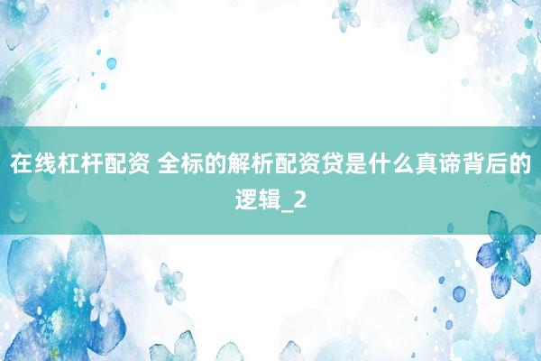 在线杠杆配资 全标的解析配资贷是什么真谛背后的逻辑_2