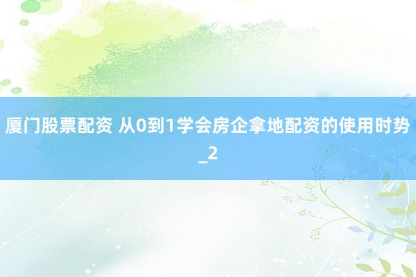 厦门股票配资 从0到1学会房企拿地配资的使用时势_2