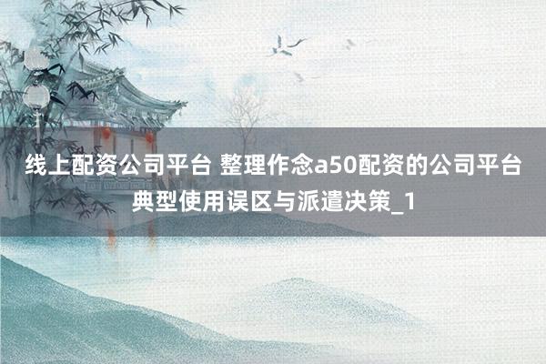 线上配资公司平台 整理作念a50配资的公司平台典型使用误区与派遣决策_1